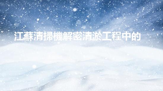 江蘇清掃機解密清淤工程中的技術(shù)突破！
